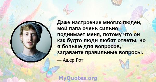 Даже настроение многих людей, мой папа очень сильно поднимает меня, потому что он как будто люди любят ответы, но я больше для вопросов, задавайте правильные вопросы.