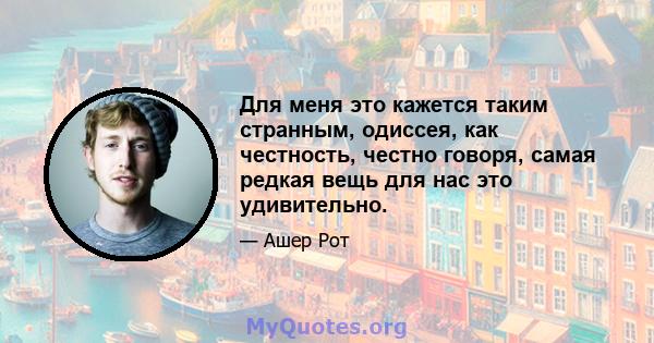 Для меня это кажется таким странным, одиссея, как честность, честно говоря, самая редкая вещь для нас это удивительно.