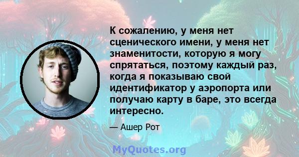 К сожалению, у меня нет сценического имени, у меня нет знаменитости, которую я могу спрятаться, поэтому каждый раз, когда я показываю свой идентификатор у аэропорта или получаю карту в баре, это всегда интересно.