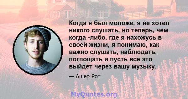 Когда я был моложе, я не хотел никого слушать, но теперь, чем когда -либо, где я нахожусь в своей жизни, я понимаю, как важно слушать, наблюдать, поглощать и пусть все это выйдет через вашу музыку.