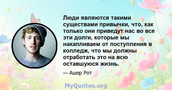 Люди являются такими существами привычки, что, как только они приведут нас во все эти долги, которые мы накапливаем от поступления в колледж, что мы должны отработать это на всю оставшуюся жизнь.