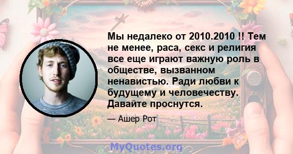 Мы недалеко от 2010.2010 !! Тем не менее, раса, секс и религия все еще играют важную роль в обществе, вызванном ненавистью. Ради любви к будущему и человечеству. Давайте проснутся.