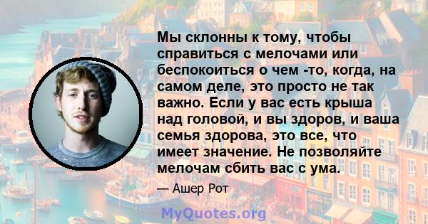 Мы склонны к тому, чтобы справиться с мелочами или беспокоиться о чем -то, когда, на самом деле, это просто не так важно. Если у вас есть крыша над головой, и вы здоров, и ваша семья здорова, это все, что имеет