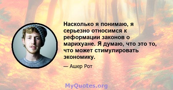 Насколько я понимаю, я серьезно относимся к реформации законов о марихуане. Я думаю, что это то, что может стимулировать экономику.