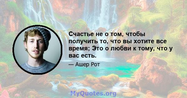 Счастье не о том, чтобы получить то, что вы хотите все время; Это о любви к тому, что у вас есть.