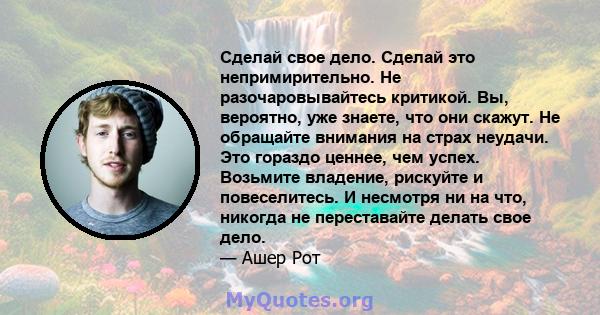 Сделай свое дело. Сделай это непримирительно. Не разочаровывайтесь критикой. Вы, вероятно, уже знаете, что они скажут. Не обращайте внимания на страх неудачи. Это гораздо ценнее, чем успех. Возьмите владение, рискуйте и 