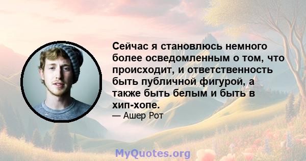 Сейчас я становлюсь немного более осведомленным о том, что происходит, и ответственность быть публичной фигурой, а также быть белым и быть в хип-хопе.