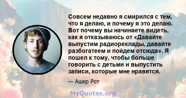 Совсем недавно я смирился с тем, что я делаю, и почему я это делаю. Вот почему вы начинаете видеть, как я отказываюсь от «Давайте выпустим радиореклады, давайте разбогатеем и пойдем отсюда». Я пошел к тому, чтобы больше 