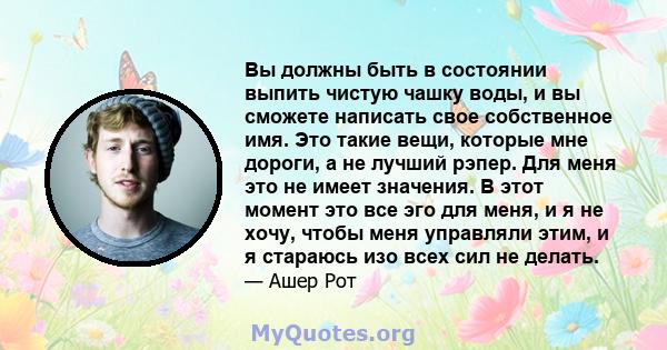 Вы должны быть в состоянии выпить чистую чашку воды, и вы сможете написать свое собственное имя. Это такие вещи, которые мне дороги, а не лучший рэпер. Для меня это не имеет значения. В этот момент это все эго для меня, 