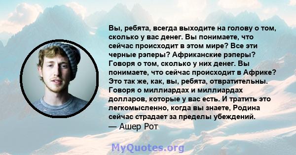 Вы, ребята, всегда выходите на голову о том, сколько у вас денег. Вы понимаете, что сейчас происходит в этом мире? Все эти черные рэперы? Африканские рэперы? Говоря о том, сколько у них денег. Вы понимаете, что сейчас