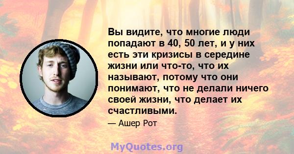 Вы видите, что многие люди попадают в 40, 50 лет, и у них есть эти кризисы в середине жизни или что-то, что их называют, потому что они понимают, что не делали ничего своей жизни, что делает их счастливыми.