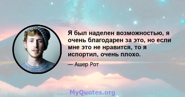 Я был наделен возможностью, я очень благодарен за это, но если мне это не нравится, то я испортил, очень плохо.