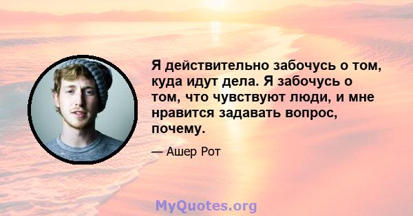 Я действительно забочусь о том, куда идут дела. Я забочусь о том, что чувствуют люди, и мне нравится задавать вопрос, почему.