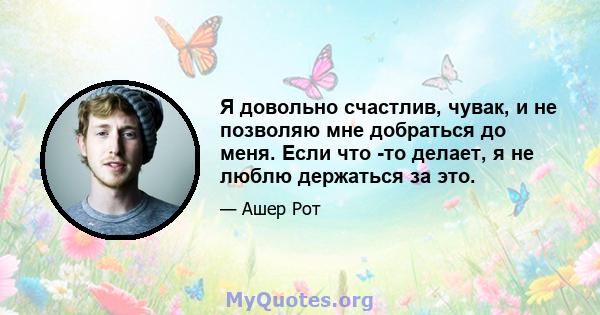 Я довольно счастлив, чувак, и не позволяю мне добраться до меня. Если что -то делает, я не люблю держаться за это.