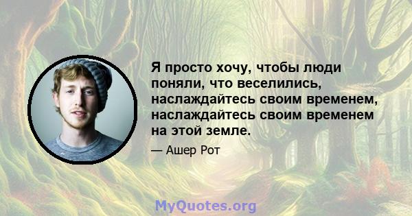 Я просто хочу, чтобы люди поняли, что веселились, наслаждайтесь своим временем, наслаждайтесь своим временем на этой земле.