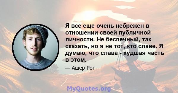 Я все еще очень небрежен в отношении своей публичной личности. Не беспечный, так сказать, но я не тот, кто славе. Я думаю, что слава - худшая часть в этом.