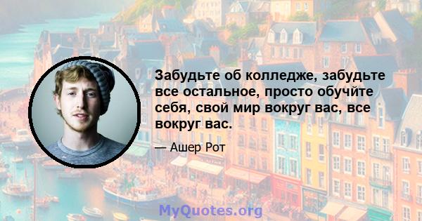 Забудьте об колледже, забудьте все остальное, просто обучйте себя, свой мир вокруг вас, все вокруг вас.