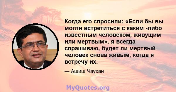 Когда его спросили: «Если бы вы могли встретиться с каким -либо известным человеком, живущим или мертвым», я всегда спрашиваю, будет ли мертвый человек снова живым, когда я встречу их.