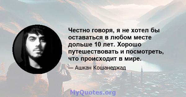 Честно говоря, я не хотел бы оставаться в любом месте дольше 10 лет. Хорошо путешествовать и посмотреть, что происходит в мире.