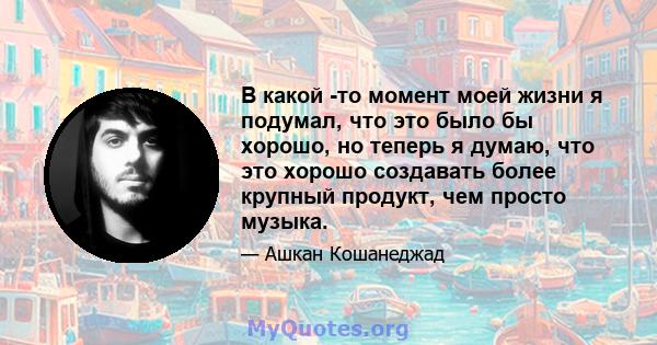 В какой -то момент моей жизни я подумал, что это было бы хорошо, но теперь я думаю, что это хорошо создавать более крупный продукт, чем просто музыка.