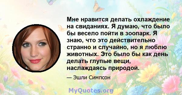 Мне нравится делать охлаждение на свиданиях. Я думаю, что было бы весело пойти в зоопарк. Я знаю, что это действительно странно и случайно, но я люблю животных. Это было бы как день делать глупые вещи, наслаждаясь