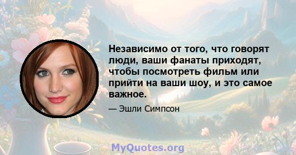 Независимо от того, что говорят люди, ваши фанаты приходят, чтобы посмотреть фильм или прийти на ваши шоу, и это самое важное.