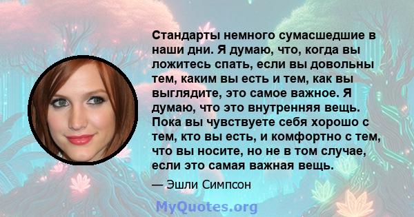 Стандарты немного сумасшедшие в наши дни. Я думаю, что, когда вы ложитесь спать, если вы довольны тем, каким вы есть и тем, как вы выглядите, это самое важное. Я думаю, что это внутренняя вещь. Пока вы чувствуете себя