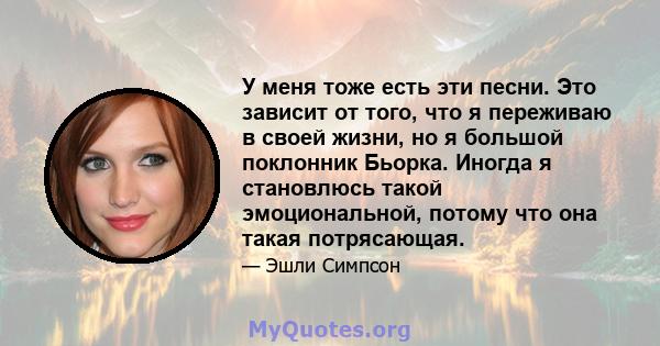 У меня тоже есть эти песни. Это зависит от того, что я переживаю в своей жизни, но я большой поклонник Бьорка. Иногда я становлюсь такой эмоциональной, потому что она такая потрясающая.