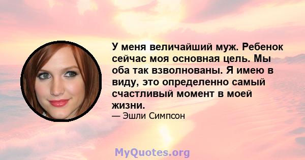 У меня величайший муж. Ребенок сейчас моя основная цель. Мы оба так взволнованы. Я имею в виду, это определенно самый счастливый момент в моей жизни.