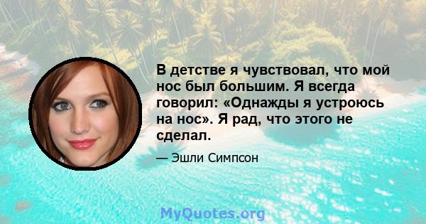 В детстве я чувствовал, что мой нос был большим. Я всегда говорил: «Однажды я устроюсь на нос». Я рад, что этого не сделал.