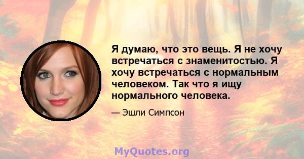 Я думаю, что это вещь. Я не хочу встречаться с знаменитостью. Я хочу встречаться с нормальным человеком. Так что я ищу нормального человека.