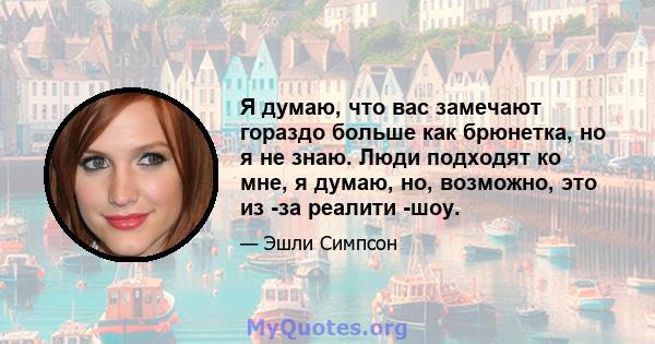 Я думаю, что вас замечают гораздо больше как брюнетка, но я не знаю. Люди подходят ко мне, я думаю, но, возможно, это из -за реалити -шоу.