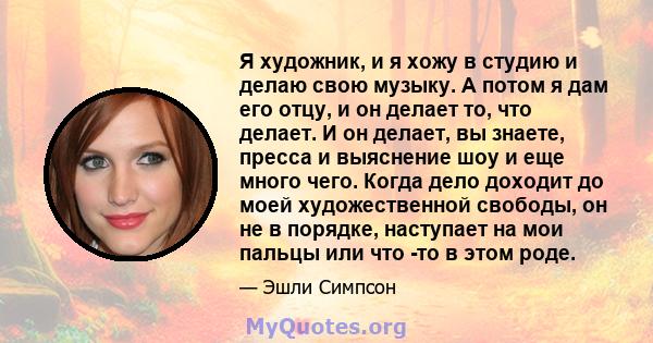 Я художник, и я хожу в студию и делаю свою музыку. А потом я дам его отцу, и он делает то, что делает. И он делает, вы знаете, пресса и выяснение шоу и еще много чего. Когда дело доходит до моей художественной свободы,