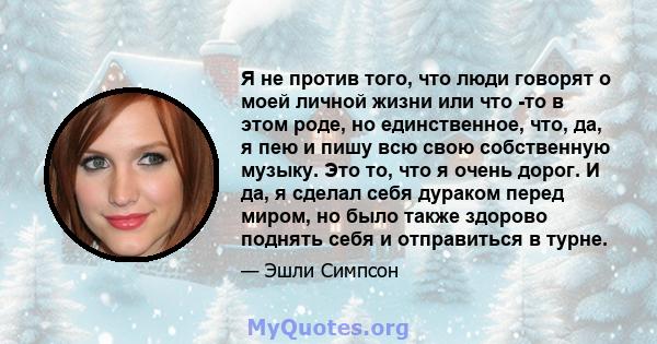 Я не против того, что люди говорят о моей личной жизни или что -то в этом роде, но единственное, что, да, я пею и пишу всю свою собственную музыку. Это то, что я очень дорог. И да, я сделал себя дураком перед миром, но