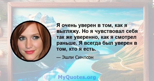 Я очень уверен в том, как я выгляжу. Но я чувствовал себя так же уверенно, как я смотрел раньше. Я всегда был уверен в том, кто я есть.