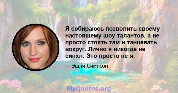 Я собираюсь позволить своему настоящему шоу талантов, а не просто стоять там и танцевать вокруг. Лично я никогда не синхл. Это просто не я.