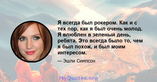 Я всегда был рокером. Как и с тех пор, как я был очень молод. Я влюблен в зеленый день, ребята. Это всегда было то, чем я был похож, и был моим интересом.