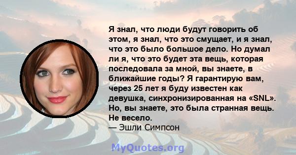 Я знал, что люди будут говорить об этом, я знал, что это смущает, и я знал, что это было большое дело. Но думал ли я, что это будет эта вещь, которая последовала за мной, вы знаете, в ближайшие годы? Я гарантирую вам,