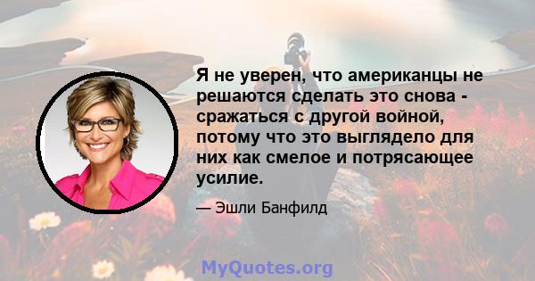 Я не уверен, что американцы не решаются сделать это снова - сражаться с другой войной, потому что это выглядело для них как смелое и потрясающее усилие.