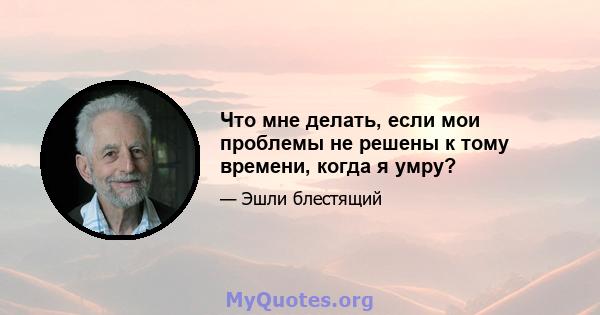 Что мне делать, если мои проблемы не решены к тому времени, когда я умру?