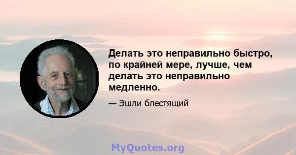 Делать это неправильно быстро, по крайней мере, лучше, чем делать это неправильно медленно.