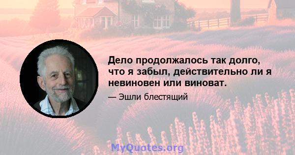 Дело продолжалось так долго, что я забыл, действительно ли я невиновен или виноват.