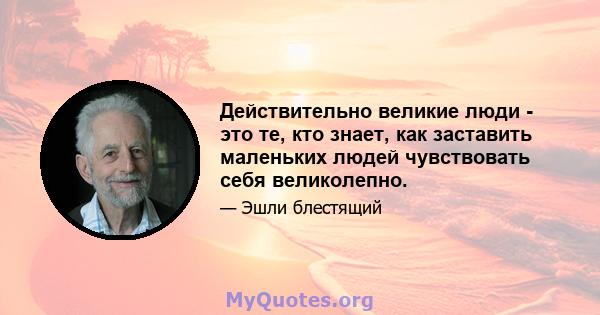 Действительно великие люди - это те, кто знает, как заставить маленьких людей чувствовать себя великолепно.