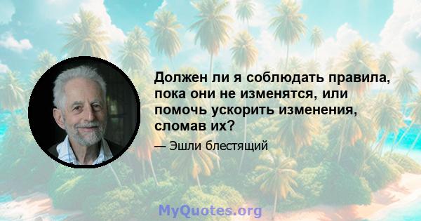 Должен ли я соблюдать правила, пока они не изменятся, или помочь ускорить изменения, сломав их?