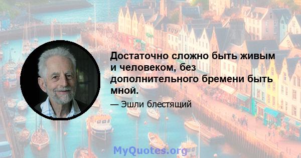 Достаточно сложно быть живым и человеком, без дополнительного бремени быть мной.