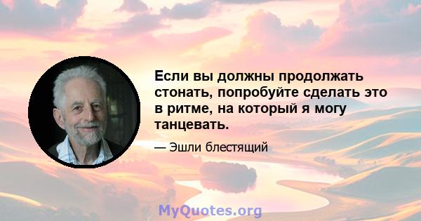 Если вы должны продолжать стонать, попробуйте сделать это в ритме, на который я могу танцевать.