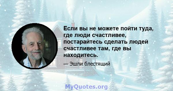 Если вы не можете пойти туда, где люди счастливее, постарайтесь сделать людей счастливее там, где вы находитесь.