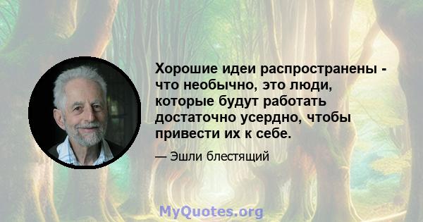 Хорошие идеи распространены - что необычно, это люди, которые будут работать достаточно усердно, чтобы привести их к себе.