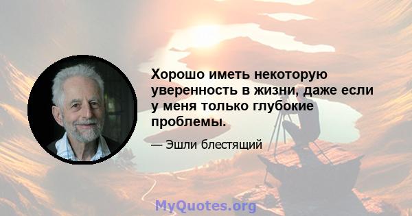 Хорошо иметь некоторую уверенность в жизни, даже если у меня только глубокие проблемы.