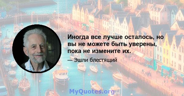 Иногда все лучше осталось, но вы не можете быть уверены, пока не измените их.